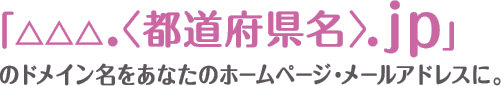 地域とのつながりがひと目でわかるドメイン「△△△.〈都道府県名〉.jp」をあなたのホームページ・メールアドレスに。
